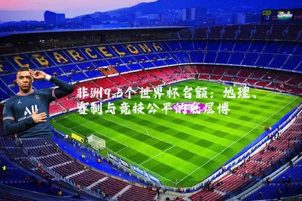 非洲9.5个世界杯名额:地理、赛制与竞技公平的底层博弈
